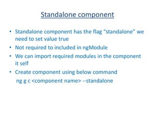 Standalone component
• Standalone component has the flag “standalone” we
need to set value true
• Not required to included in ngModule
• We can import required modules in the component
it self
• Create component using below command
ng g c <component name> --standalone
 