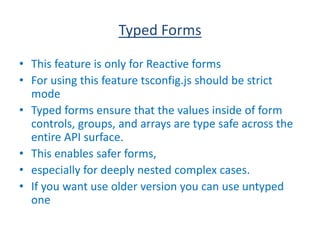 Typed Forms
• This feature is only for Reactive forms
• For using this feature tsconfig.js should be strict
mode
• Typed forms ensure that the values inside of form
controls, groups, and arrays are type safe across the
entire API surface.
• This enables safer forms,
• especially for deeply nested complex cases.
• If you want use older version you can use untyped
one
 