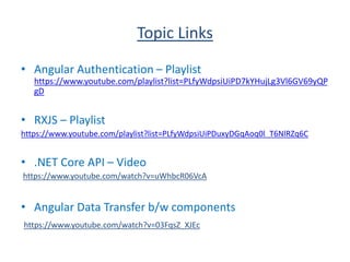 Topic Links
• Angular Authentication – Playlist
https://www.youtube.com/playlist?list=PLfyWdpsiUiPD7kYHujLg3Vl6GV69yQP
gD
• RXJS – Playlist
https://www.youtube.com/playlist?list=PLfyWdpsiUiPDuxyDGqAoq0l_T6NlRZq6C
• .NET Core API – Video
https://www.youtube.com/watch?v=uWhbcR06VcA
• Angular Data Transfer b/w components
https://www.youtube.com/watch?v=03FqsZ_XJEc
 