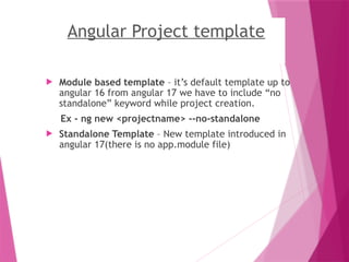 Angular Project template
 Module based template – it’s default template up to
angular 16 from angular 17 we have to include “no
standalone” keyword while project creation.
Ex - ng new <projectname> --no-standalone
 Standalone Template – New template introduced in
angular 17(there is no app.module file)
 