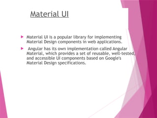 Material UI
 Material UI is a popular library for implementing
Material Design components in web applications.
 Angular has its own implementation called Angular
Material, which provides a set of reusable, well-tested,
and accessible UI components based on Google's
Material Design specifications.
 