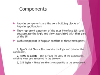 Components
 Angular components are the core building blocks of
Angular applications.
 They represent a portion of the user interface (UI) and
encapsulate the logic and view associated with that part
of the UI.
 Each component in Angular consists of three main parts
1, TypeScript Class - This contains the logic and data for the
component.
2, HTML Template - This defines the view of the component,
which is what gets rendered in the browser.
3, CSS Styles - These are the styles specific to the component.
 