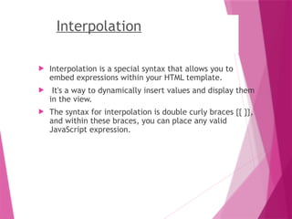 Interpolation
 Interpolation is a special syntax that allows you to
embed expressions within your HTML template.
 It's a way to dynamically insert values and display them
in the view.
 The syntax for interpolation is double curly braces {{ }},
and within these braces, you can place any valid
JavaScript expression.
 