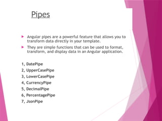 Pipes
 Angular pipes are a powerful feature that allows you to
transform data directly in your template.
 They are simple functions that can be used to format,
transform, and display data in an Angular application.
1, DatePipe
2, UpperCasePipe
3, LowerCasePipe
4, CurrencyPipe
5, DecimalPipe
6, PercentagePipe
7, JsonPipe
 
