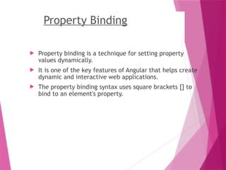 Property Binding
 Property binding is a technique for setting property
values dynamically.
 It is one of the key features of Angular that helps create
dynamic and interactive web applications.
 The property binding syntax uses square brackets [] to
bind to an element's property.
 