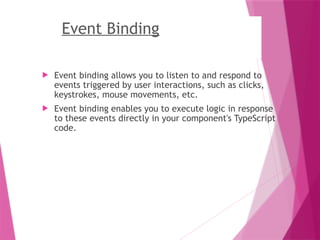 Event Binding
 Event binding allows you to listen to and respond to
events triggered by user interactions, such as clicks,
keystrokes, mouse movements, etc.
 Event binding enables you to execute logic in response
to these events directly in your component's TypeScript
code.
 