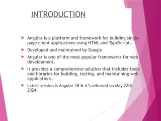 INTRODUCTION
 Angular is a platform and framework for building single-
page client applications using HTML and TypeScript.
 Developed and maintained by Google
 Angular is one of the most popular frameworks for web
development.
 It provides a comprehensive solution that includes tools
and libraries for building, testing, and maintaining web
applications.
 Latest version is Angular 18 & it’s released on May 22th
2024.
 