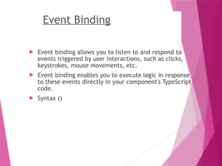 Event Binding
 Event binding allows you to listen to and respond to
events triggered by user interactions, such as clicks,
keystrokes, mouse movements, etc.
 Event binding enables you to execute logic in response
to these events directly in your component's TypeScript
code.
 Syntax ()
 