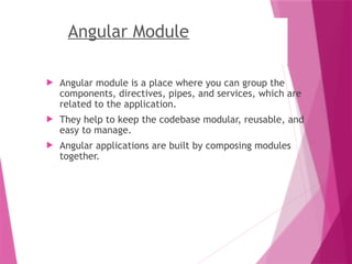 Angular Module
 Angular module is a place where you can group the
components, directives, pipes, and services, which are
related to the application.
 They help to keep the codebase modular, reusable, and
easy to manage.
 Angular applications are built by composing modules
together.
 