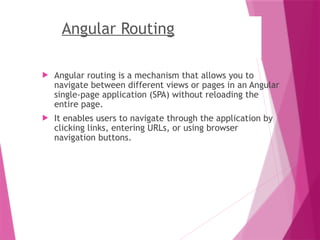Angular Routing
 Angular routing is a mechanism that allows you to
navigate between different views or pages in an Angular
single-page application (SPA) without reloading the
entire page.
 It enables users to navigate through the application by
clicking links, entering URLs, or using browser
navigation buttons.
 