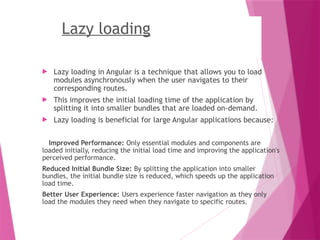 Lazy loading
 Lazy loading in Angular is a technique that allows you to load
modules asynchronously when the user navigates to their
corresponding routes.
 This improves the initial loading time of the application by
splitting it into smaller bundles that are loaded on-demand.
 Lazy loading is beneficial for large Angular applications because:
Improved Performance: Only essential modules and components are
loaded initially, reducing the initial load time and improving the application's
perceived performance.
Reduced Initial Bundle Size: By splitting the application into smaller
bundles, the initial bundle size is reduced, which speeds up the application
load time.
Better User Experience: Users experience faster navigation as they only
load the modules they need when they navigate to specific routes.
 