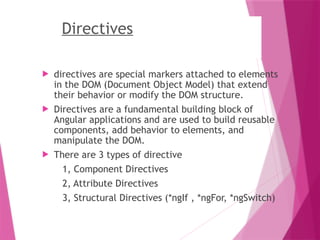 Directives
 directives are special markers attached to elements
in the DOM (Document Object Model) that extend
their behavior or modify the DOM structure.
 Directives are a fundamental building block of
Angular applications and are used to build reusable
components, add behavior to elements, and
manipulate the DOM.
 There are 3 types of directive
1, Component Directives
2, Attribute Directives
3, Structural Directives (*ngIf , *ngFor, *ngSwitch)
 