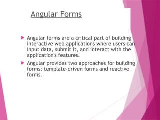 Angular Forms
 Angular forms are a critical part of building
interactive web applications where users can
input data, submit it, and interact with the
application's features.
 Angular provides two approaches for building
forms: template-driven forms and reactive
forms.
 