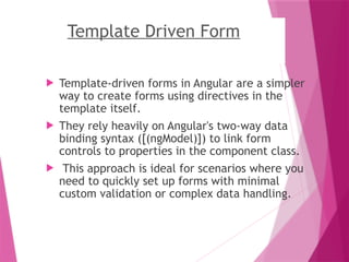 Template Driven Form
 Template-driven forms in Angular are a simpler
way to create forms using directives in the
template itself.
 They rely heavily on Angular's two-way data
binding syntax ([(ngModel)]) to link form
controls to properties in the component class.
 This approach is ideal for scenarios where you
need to quickly set up forms with minimal
custom validation or complex data handling.
 