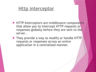 Http interceptor
 HTTP Interceptors are middleware components
that allow you to intercept HTTP requests or
responses globally before they are sent to the
server .
 They provide a way to modify or handle HTTP
requests or responses across an entire
application in a centralized manner.
 