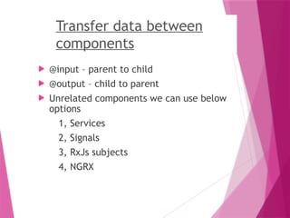 Transfer data between
components
 @input – parent to child
 @output – child to parent
 Unrelated components we can use below
options
1, Services
2, Signals
3, RxJs subjects
4, NGRX
 