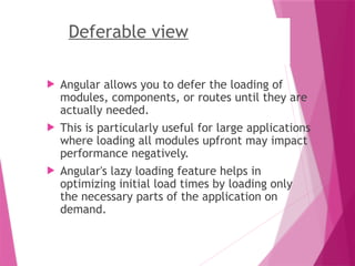 Deferable view
 Angular allows you to defer the loading of
modules, components, or routes until they are
actually needed.
 This is particularly useful for large applications
where loading all modules upfront may impact
performance negatively.
 Angular's lazy loading feature helps in
optimizing initial load times by loading only
the necessary parts of the application on
demand.
 