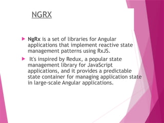 NGRX
 NgRx is a set of libraries for Angular
applications that implement reactive state
management patterns using RxJS.
 It's inspired by Redux, a popular state
management library for JavaScript
applications, and it provides a predictable
state container for managing application state
in large-scale Angular applications.
 