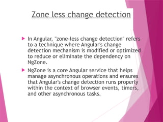 Zone less change detection
 In Angular, "zone-less change detection" refers
to a technique where Angular's change
detection mechanism is modified or optimized
to reduce or eliminate the dependency on
NgZone.
 NgZone is a core Angular service that helps
manage asynchronous operations and ensures
that Angular's change detection runs properly
within the context of browser events, timers,
and other asynchronous tasks.
 