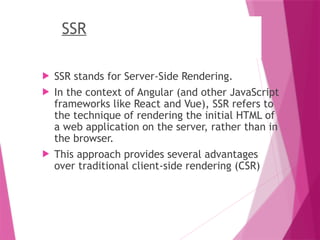 SSR
 SSR stands for Server-Side Rendering.
 In the context of Angular (and other JavaScript
frameworks like React and Vue), SSR refers to
the technique of rendering the initial HTML of
a web application on the server, rather than in
the browser.
 This approach provides several advantages
over traditional client-side rendering (CSR)
 