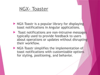 NGX- Toaster
 NGX-Toastr is a popular library for displaying
toast notifications in Angular applications.
 Toast notifications are non-intrusive messages
typically used to provide feedback to users
about operations or updates without disrupting
their workflow.
 NGX-Toastr simplifies the implementation of
toast notifications with customizable options
for styling, positioning, and behavior.
 