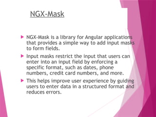 NGX-Mask
 NGX-Mask is a library for Angular applications
that provides a simple way to add input masks
to form fields.
 Input masks restrict the input that users can
enter into an input field by enforcing a
specific format, such as dates, phone
numbers, credit card numbers, and more.
 This helps improve user experience by guiding
users to enter data in a structured format and
reduces errors.
 