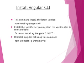 Install Angular CLI
 This command install the latest version
npm install -g @angular/cli
 Install the specific version mention the version also in
the command
Ex - npm install -g @angular/cli@17
 Uninstall angular CLI using this command
npm uninstall -g @angular/cli
 