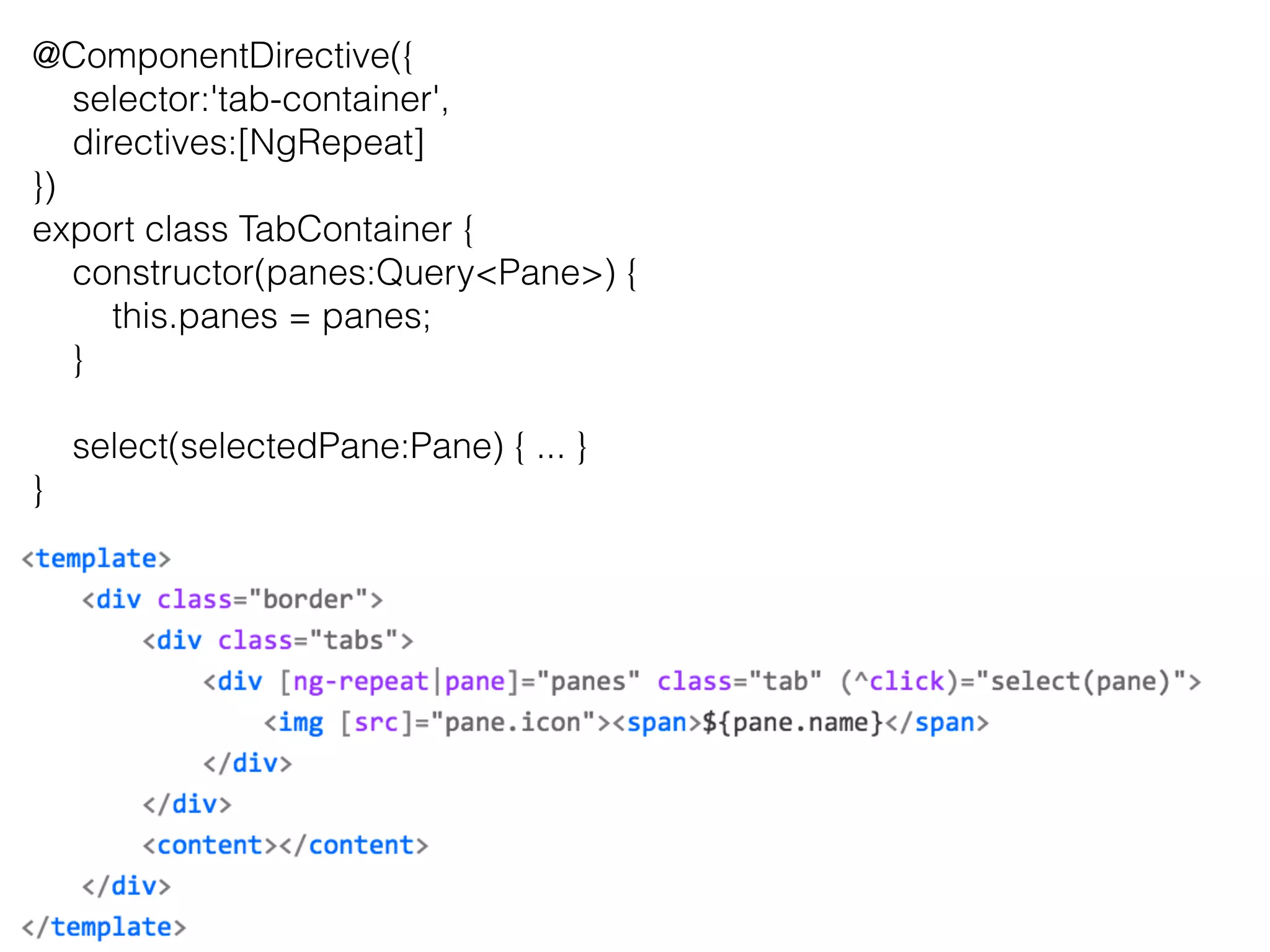 @ComponentDirective({ 
selector:'tab-container', 
directives:[NgRepeat] 
}) 
export class TabContainer { 
constructor(panes:QueryPane) { 
this.panes = panes; 
} 
select(selectedPane:Pane) { ... } 
} 
 