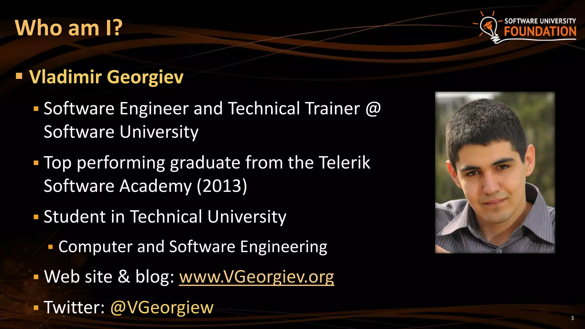 3
 Vladimir Georgiev
 Software Engineer and Technical Trainer @
Software University
 Top performing graduate from the Telerik
Software Academy (2013)
 Student in Technical University
 Computer and Software Engineering
 Web site & blog: www.VGeorgiev.org
 Twitter: @VGeorgiew
Who am I?
 