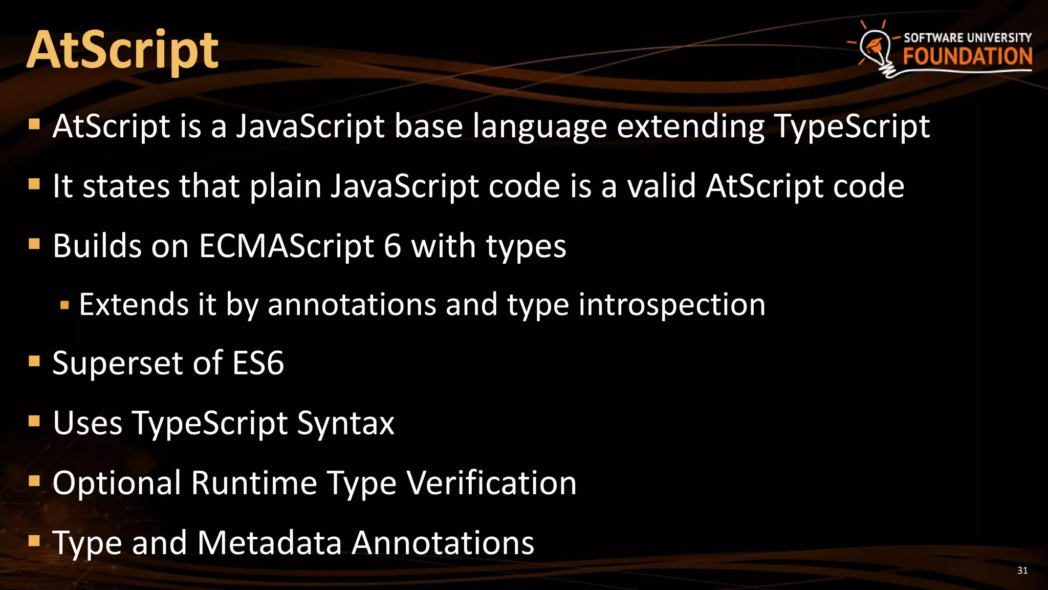 31
 AtScript is a JavaScript base language extending TypeScript
 It states that plain JavaScript code is a valid AtScript code
 Builds on ECMAScript 6 with types
 Extends it by annotations and type introspection
 Superset of ES6
 Uses TypeScript Syntax
 Optional Runtime Type Verification
 Type and Metadata Annotations
AtScript
 