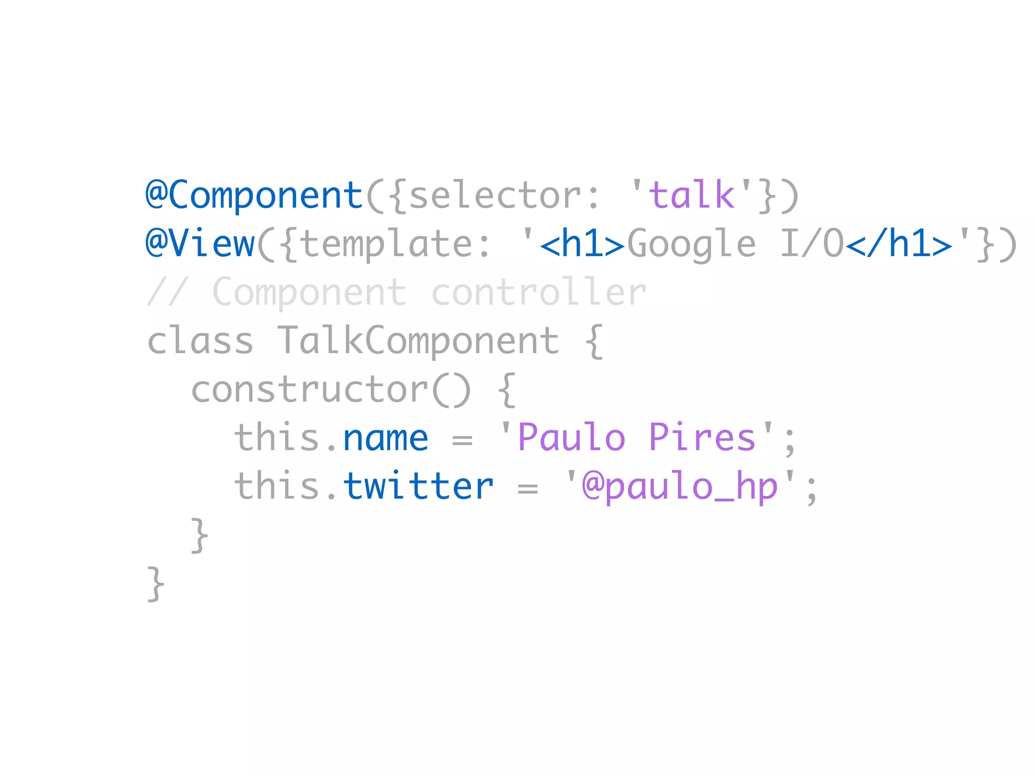 @Component({selector: 'talk'})
@View({template: '<h1>Google I/O</h1>'})
// Component controller
class TalkComponent {
constructor() {
this.name = 'Paulo Pires';
this.twitter = '@paulo_hp';
}
}
 