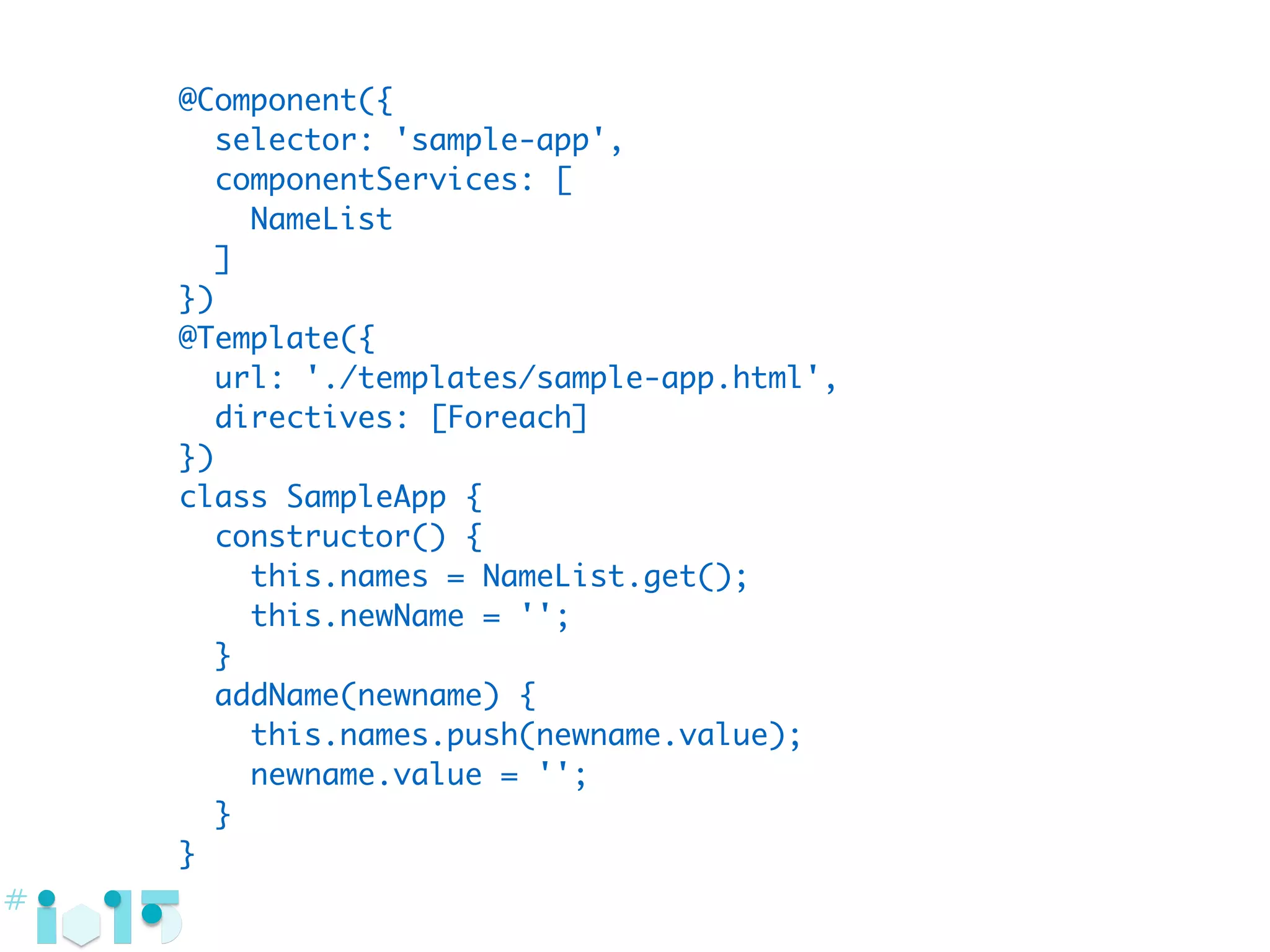 @Component({
selector: 'sample-app',
componentServices: [
NameList
]
})
@Template({
url: './templates/sample-app.html',
directives: [Foreach]
})
class SampleApp {
constructor() {
this.names = NameList.get();
this.newName = '';
}
addName(newname) {
this.names.push(newname.value);
newname.value = '';
}
}
 