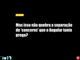 Mas isso não quebra a separação
de 'concerns' que o Angular tanto
prega?
pergunta
 