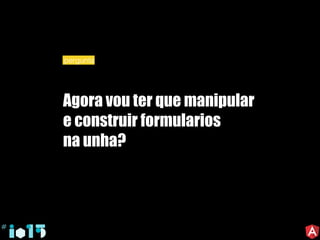 Agora vou ter que manipular
e construir formularios
na unha?
pergunta
 