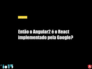 Então o Angular2 é o React
implementado pela Google?
pergunta
 
