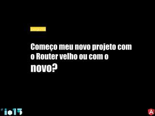 Começo meu novo projeto com
o Router velho ou com o
novo?
pergunta
 