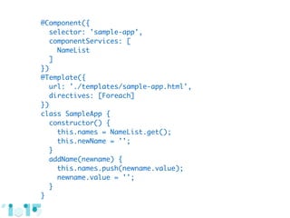 @Component({
selector: 'sample-app',
componentServices: [
NameList
]
})
@Template({
url: './templates/sample-app.html',
directives: [Foreach]
})
class SampleApp {
constructor() {
this.names = NameList.get();
this.newName = '';
}
addName(newname) {
this.names.push(newname.value);
newname.value = '';
}
}
 