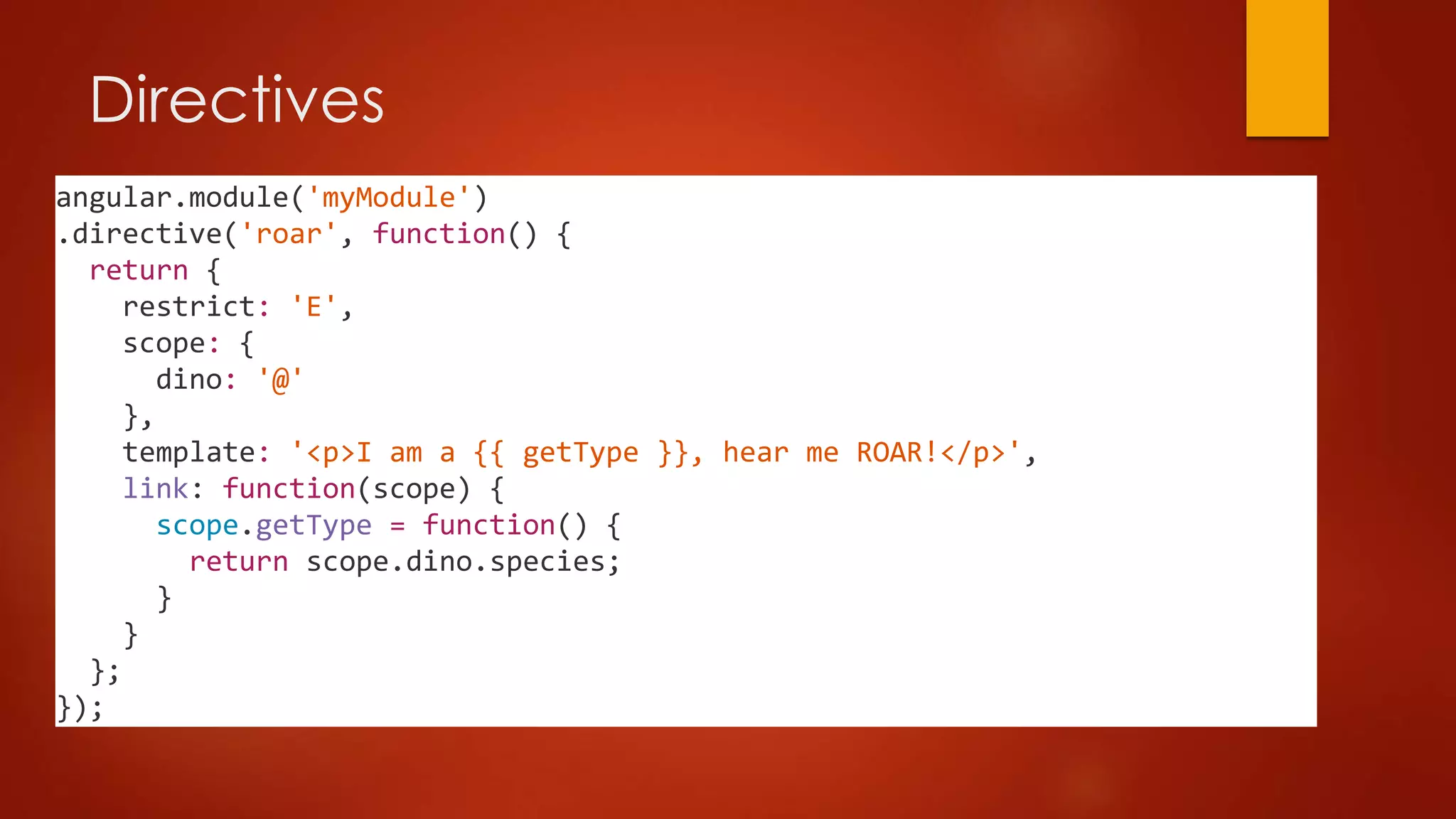 Directives
angular.module('myModule')
.directive('roar', function() {
return {
restrict: 'E',
scope: {
dino: '@'
},
template: '<p>I am a {{ getType }}, hear me ROAR!</p>',
link: function(scope) {
scope.getType = function() {
return scope.dino.species;
}
}
};
});
 