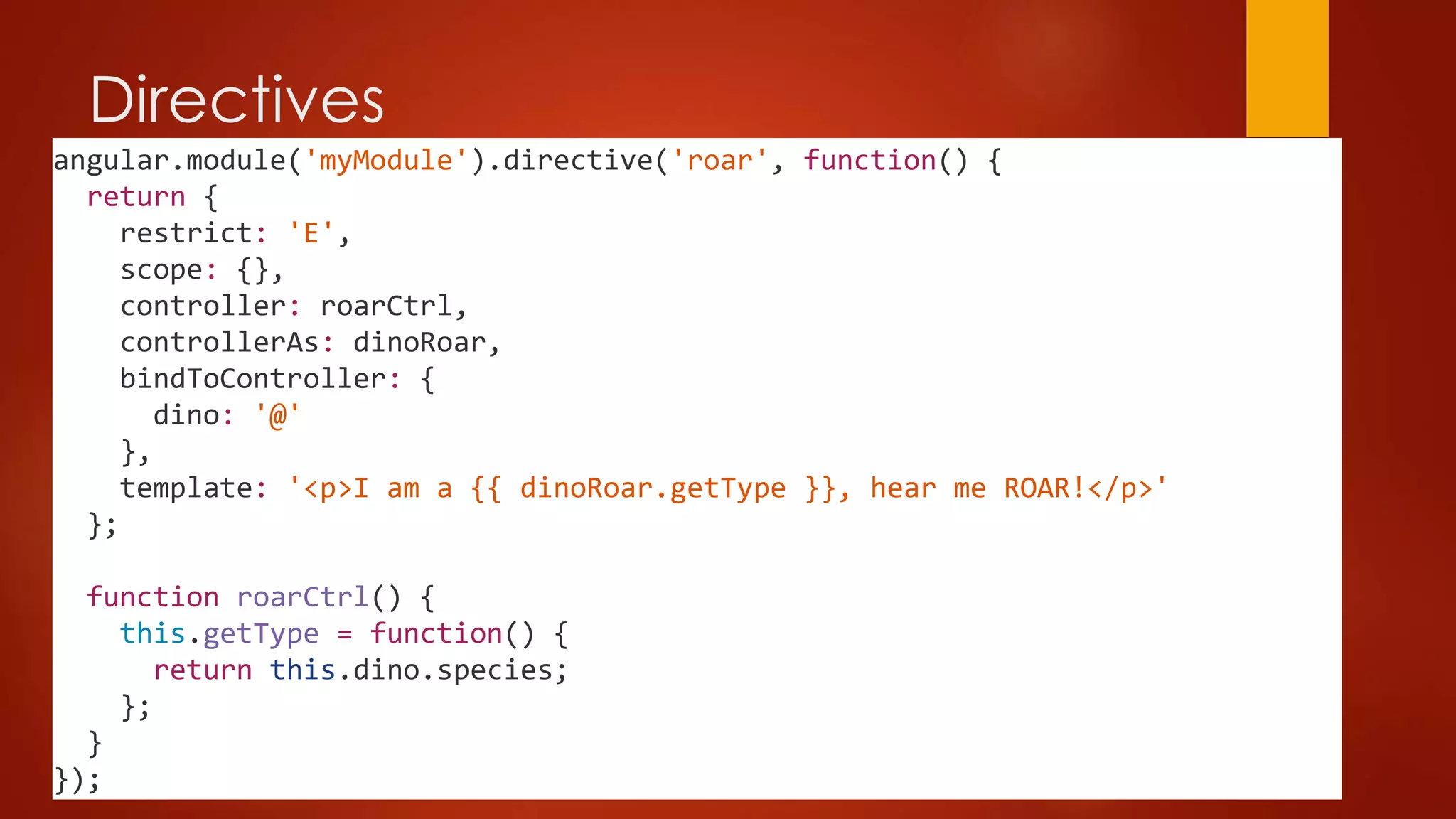Directives
angular.module('myModule').directive('roar', function() {
return {
restrict: 'E',
scope: {},
controller: roarCtrl,
controllerAs: dinoRoar,
bindToController: {
dino: '@'
},
template: '<p>I am a {{ dinoRoar.getType }}, hear me ROAR!</p>'
};
function roarCtrl() {
this.getType = function() {
return this.dino.species;
};
}
});
 