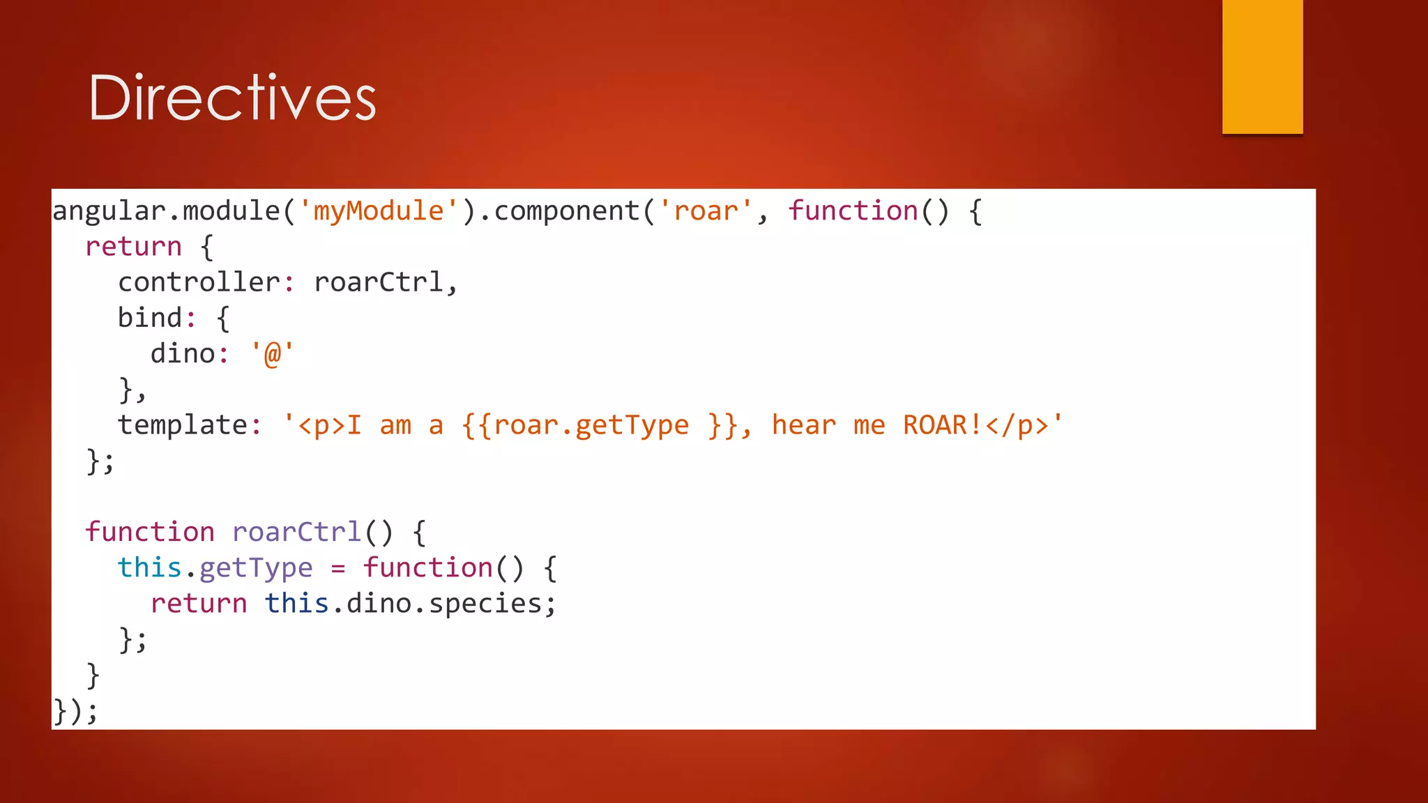 Directives
angular.module('myModule').component('roar', function() {
return {
controller: roarCtrl,
bind: {
dino: '@'
},
template: '<p>I am a {{roar.getType }}, hear me ROAR!</p>'
};
function roarCtrl() {
this.getType = function() {
return this.dino.species;
};
}
});
 