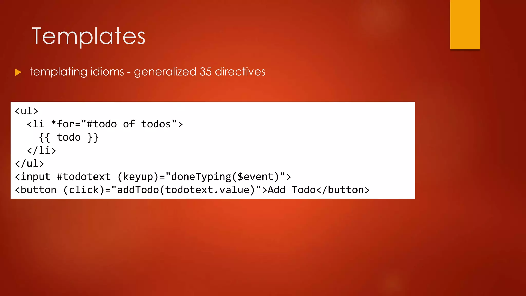 Templates
<ul>
<li *for="#todo of todos">
{{ todo }}
</li>
</ul>
<input #todotext (keyup)="doneTyping($event)">
<button (click)="addTodo(todotext.value)">Add Todo</button>
 templating idioms - generalized 35 directives
 