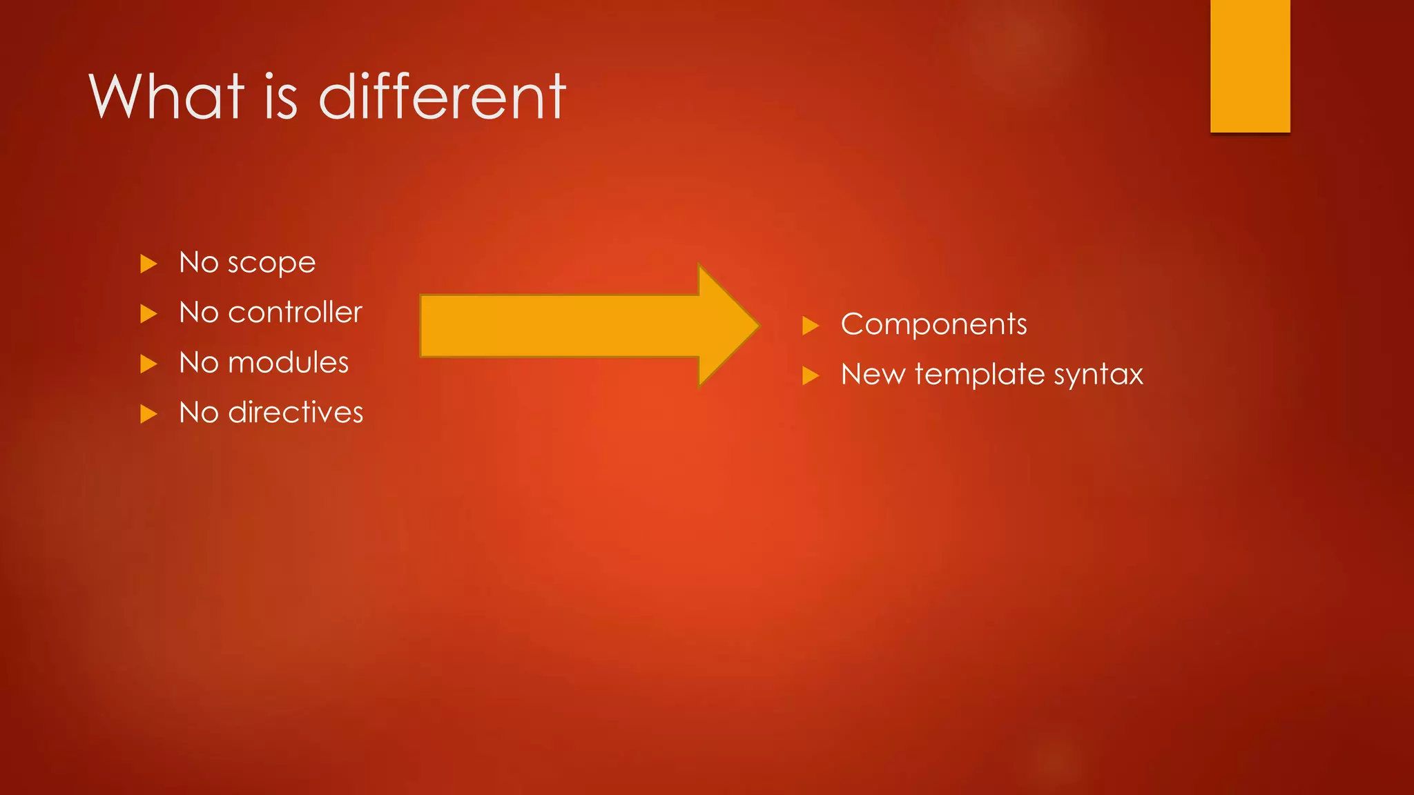 What is different
 No scope
 No controller
 No modules
 No directives
 Components
 New template syntax
 