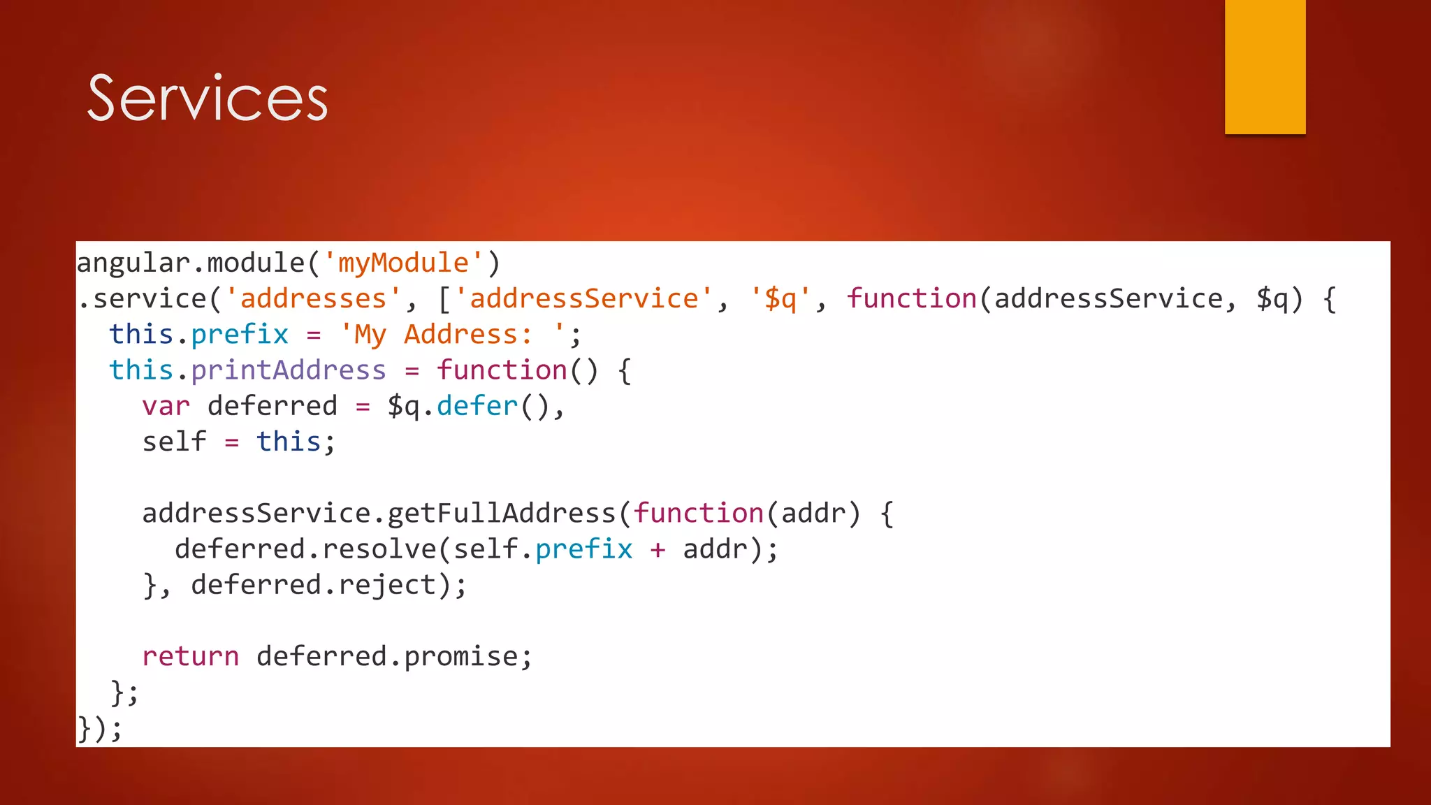 Services
angular.module('myModule')
.service('addresses', ['addressService', '$q', function(addressService, $q) {
this.prefix = 'My Address: ';
this.printAddress = function() {
var deferred = $q.defer(),
self = this;
addressService.getFullAddress(function(addr) {
deferred.resolve(self.prefix + addr);
}, deferred.reject);
return deferred.promise;
};
});
 