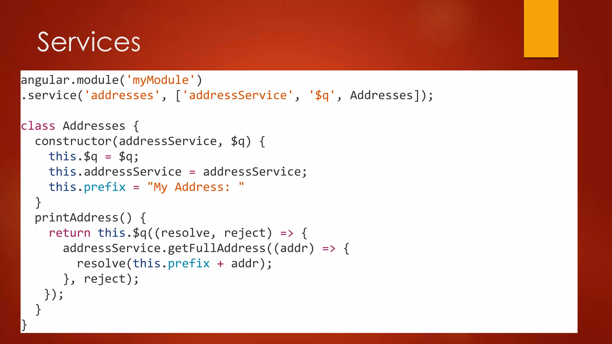Services
angular.module('myModule')
.service('addresses', ['addressService', '$q', Addresses]);
class Addresses {
constructor(addressService, $q) {
this.$q = $q;
this.addressService = addressService;
this.prefix = "My Address: "
}
printAddress() {
return this.$q((resolve, reject) => {
addressService.getFullAddress((addr) => {
resolve(this.prefix + addr);
}, reject);
});
}
}
 