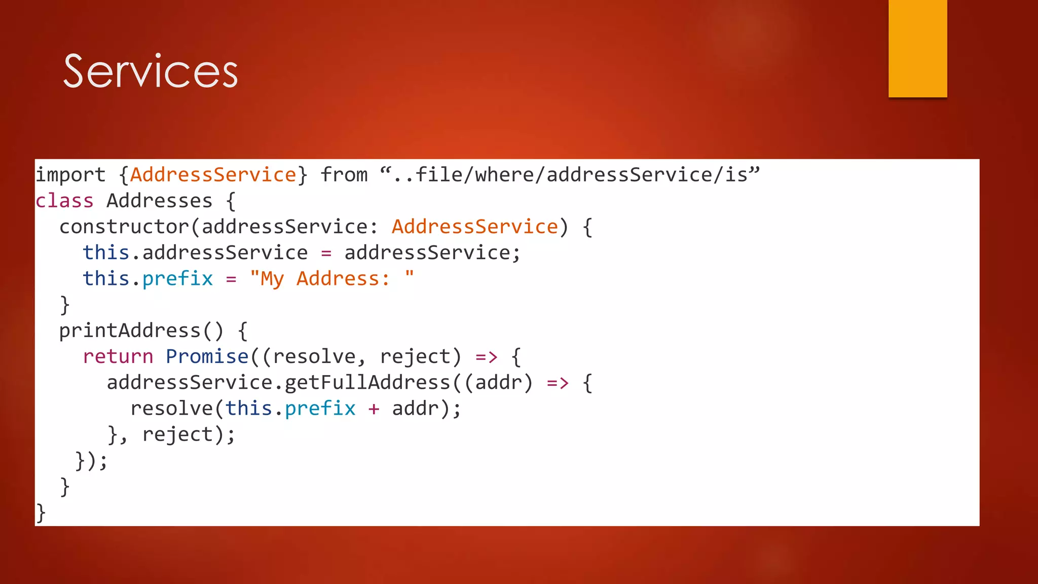 Services
import {AddressService} from “..file/where/addressService/is”
class Addresses {
constructor(addressService: AddressService) {
this.addressService = addressService;
this.prefix = "My Address: "
}
printAddress() {
return Promise((resolve, reject) => {
addressService.getFullAddress((addr) => {
resolve(this.prefix + addr);
}, reject);
});
}
}
 