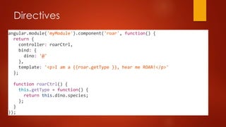 Directives
angular.module('myModule').component('roar', function() {
return {
controller: roarCtrl,
bind: {
dino: '@'
},
template: '<p>I am a {{roar.getType }}, hear me ROAR!</p>'
};
function roarCtrl() {
this.getType = function() {
return this.dino.species;
};
}
});
 