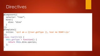 Directives
@Component({
selector: “roar”,
bind:{
dino: ‘dino’
}
});
@Template({
inline: '<p>I am a {{roar.getType }}, hear me ROAR!</p>'
});
class roarCtrl() {
this.getType = function() {
return this.dino.species;
};
}
 