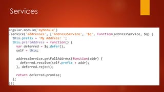Services
angular.module('myModule')
.service('addresses', ['addressService', '$q', function(addressService, $q) {
this.prefix = 'My Address: ';
this.printAddress = function() {
var deferred = $q.defer(),
self = this;
addressService.getFullAddress(function(addr) {
deferred.resolve(self.prefix + addr);
}, deferred.reject);
return deferred.promise;
};
});
 