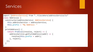 Services
import {AddressService} from “..file/where/addressService/is”
class Addresses {
constructor(addressService: AddressService) {
this.addressService = addressService;
this.prefix = "My Address: "
}
printAddress() {
return Promise((resolve, reject) => {
addressService.getFullAddress((addr) => {
resolve(this.prefix + addr);
}, reject);
});
}
}
 