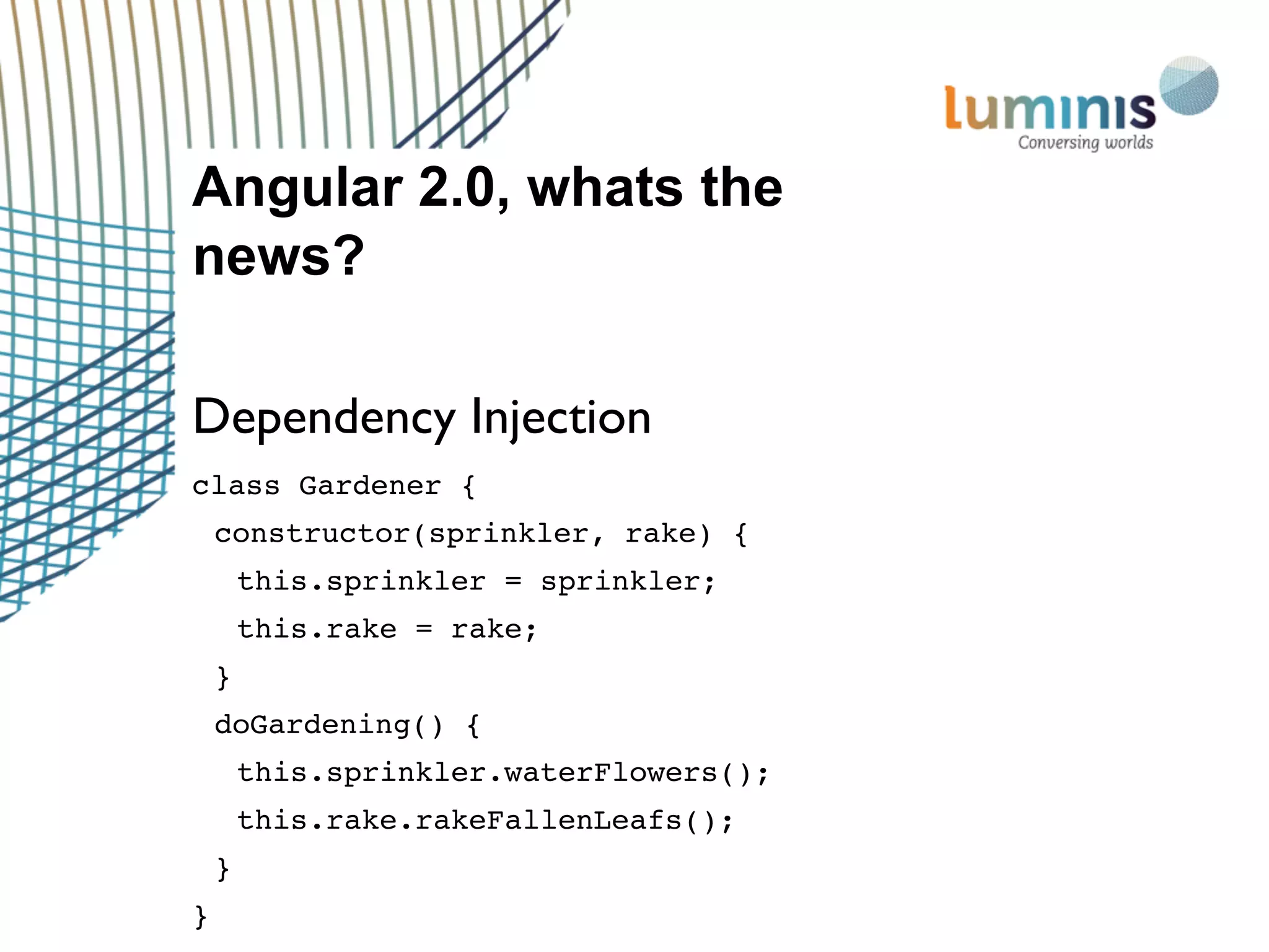 Angular 2.0, whats the
news?
Dependency Injection
class Gardener {
constructor(sprinkler, rake) {
this.sprinkler = sprinkler;
this.rake = rake;
}
doGardening() {
this.sprinkler.waterFlowers();
this.rake.rakeFallenLeafs();
}
}
 